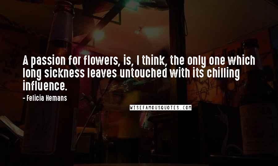Felicia Hemans Quotes: A passion for flowers, is, I think, the only one which long sickness leaves untouched with its chilling influence.