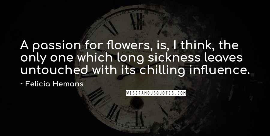 Felicia Hemans Quotes: A passion for flowers, is, I think, the only one which long sickness leaves untouched with its chilling influence.