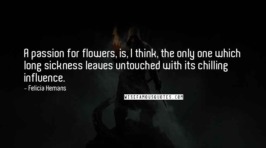 Felicia Hemans Quotes: A passion for flowers, is, I think, the only one which long sickness leaves untouched with its chilling influence.