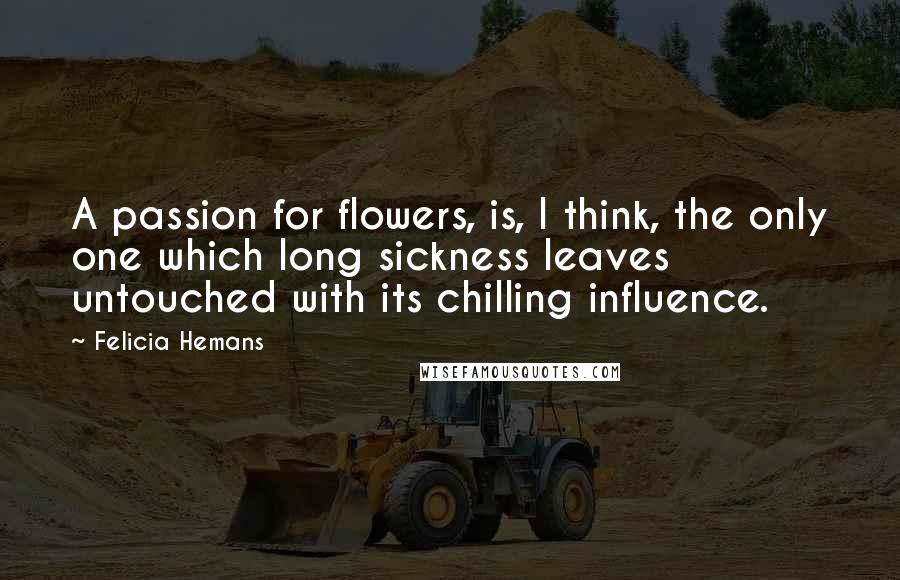 Felicia Hemans Quotes: A passion for flowers, is, I think, the only one which long sickness leaves untouched with its chilling influence.