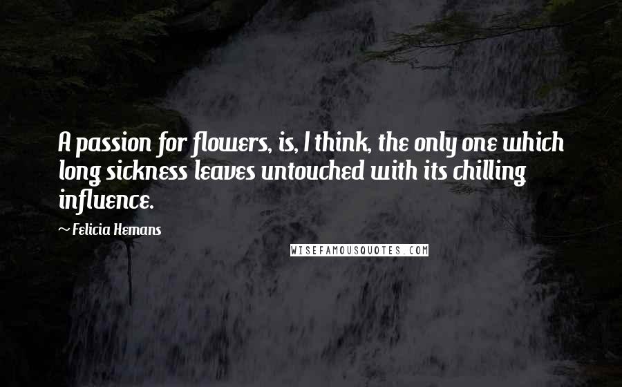 Felicia Hemans Quotes: A passion for flowers, is, I think, the only one which long sickness leaves untouched with its chilling influence.