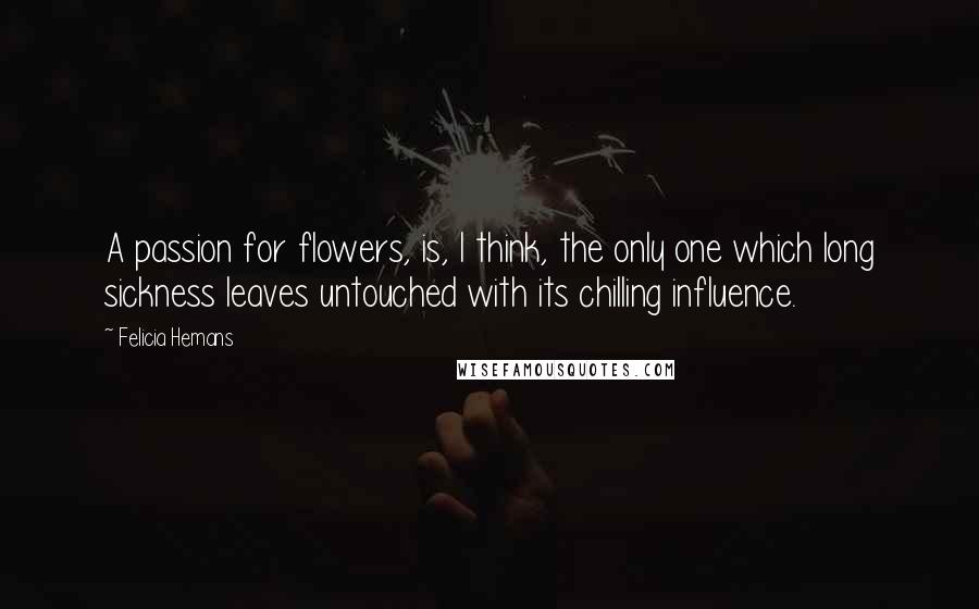Felicia Hemans Quotes: A passion for flowers, is, I think, the only one which long sickness leaves untouched with its chilling influence.