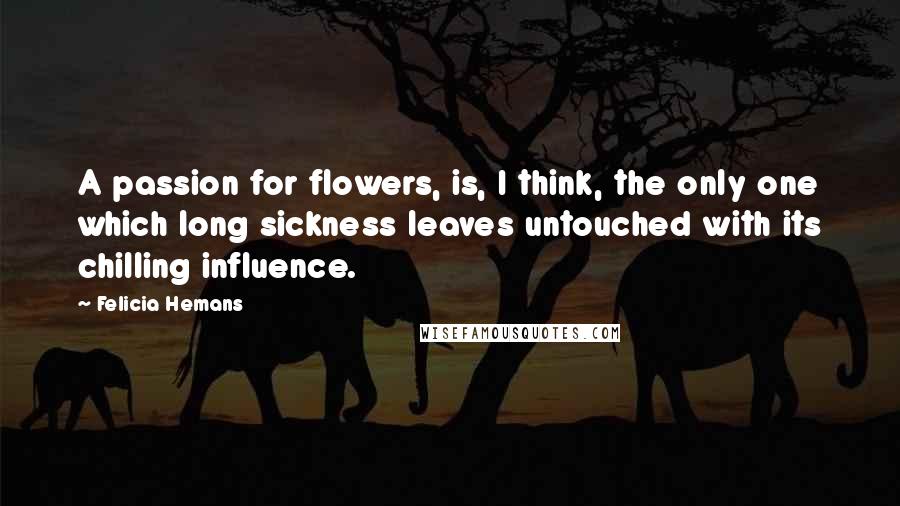 Felicia Hemans Quotes: A passion for flowers, is, I think, the only one which long sickness leaves untouched with its chilling influence.