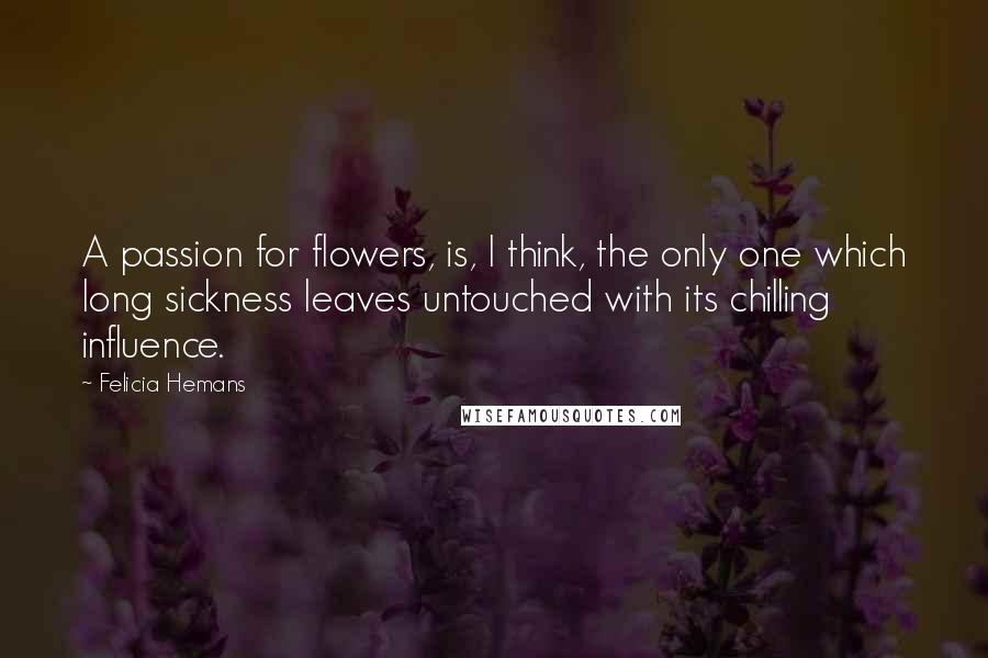 Felicia Hemans Quotes: A passion for flowers, is, I think, the only one which long sickness leaves untouched with its chilling influence.