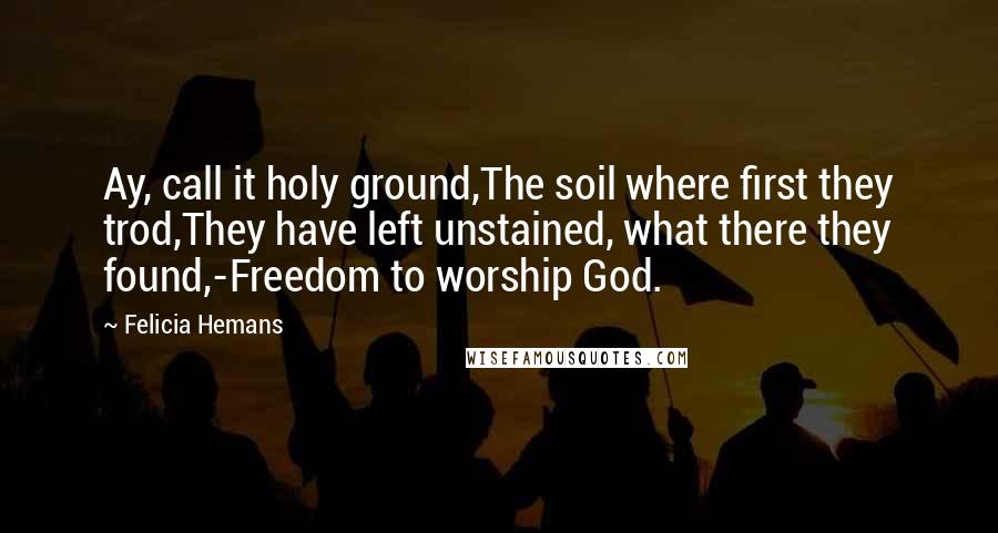 Felicia Hemans Quotes: Ay, call it holy ground,The soil where first they trod,They have left unstained, what there they found,-Freedom to worship God.
