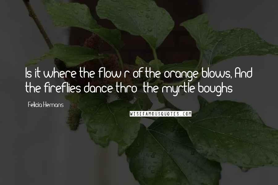 Felicia Hemans Quotes: Is it where the flow'r of the orange blows, And the fireflies dance thro' the myrtle boughs?