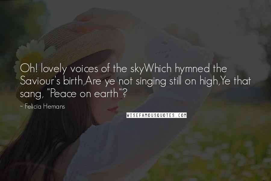 Felicia Hemans Quotes: Oh! lovely voices of the skyWhich hymned the Saviour's birth,Are ye not singing still on high,Ye that sang, "Peace on earth"?