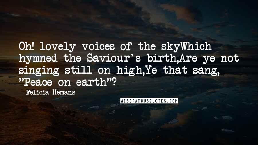 Felicia Hemans Quotes: Oh! lovely voices of the skyWhich hymned the Saviour's birth,Are ye not singing still on high,Ye that sang, "Peace on earth"?