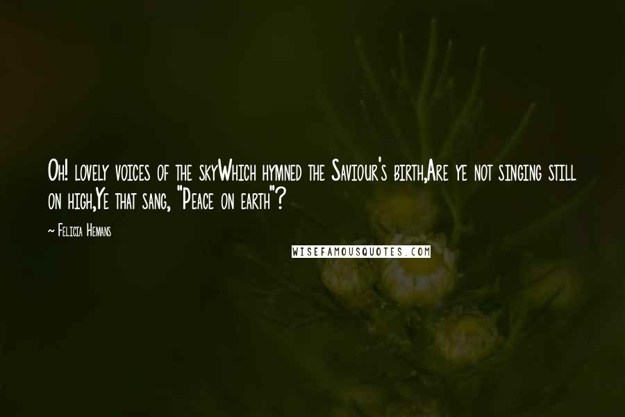 Felicia Hemans Quotes: Oh! lovely voices of the skyWhich hymned the Saviour's birth,Are ye not singing still on high,Ye that sang, "Peace on earth"?