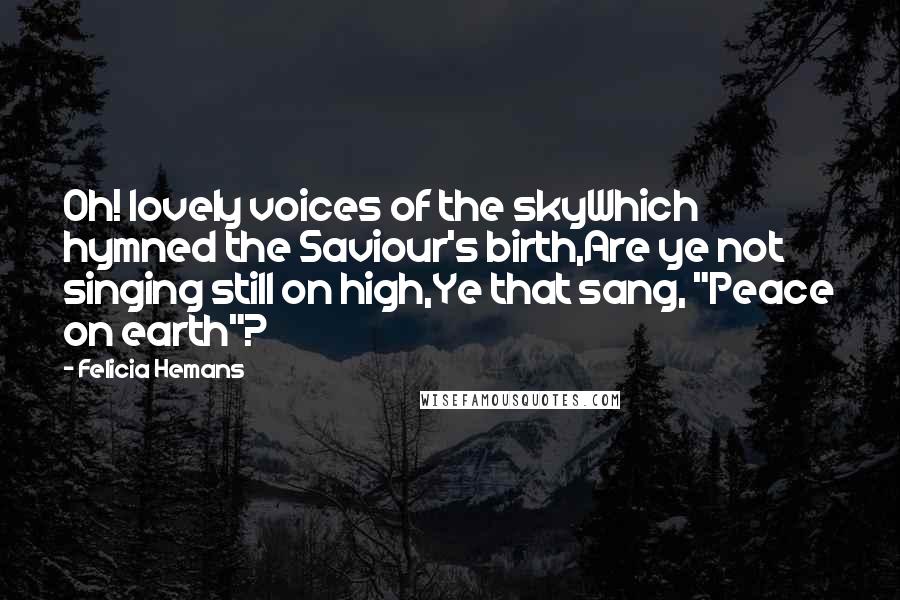 Felicia Hemans Quotes: Oh! lovely voices of the skyWhich hymned the Saviour's birth,Are ye not singing still on high,Ye that sang, "Peace on earth"?