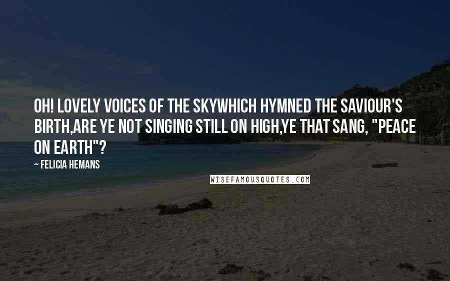 Felicia Hemans Quotes: Oh! lovely voices of the skyWhich hymned the Saviour's birth,Are ye not singing still on high,Ye that sang, "Peace on earth"?