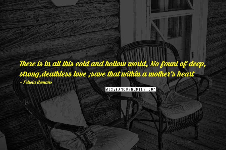 Felicia Hemans Quotes: There is in all this cold and hollow world, No fount of deep, strong,deathless love ;save that within a mother's heart