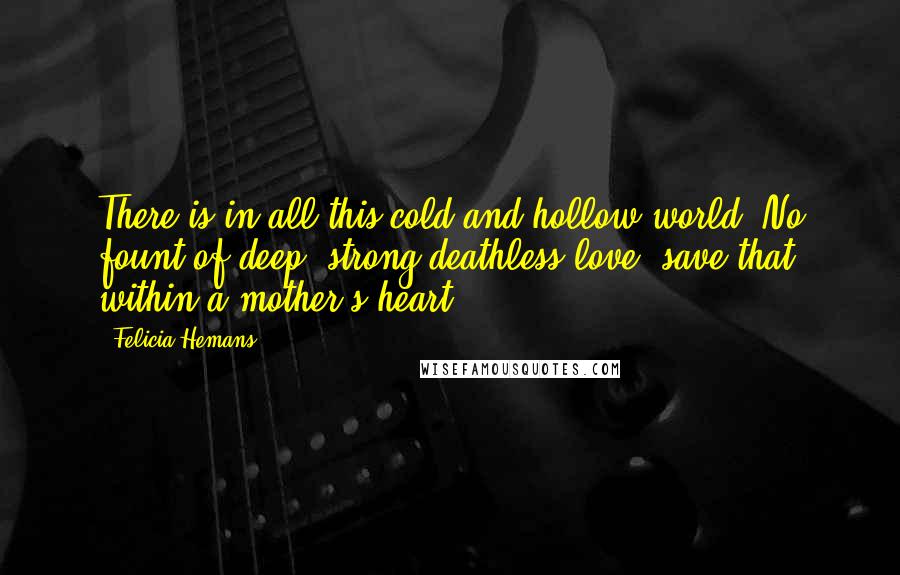 Felicia Hemans Quotes: There is in all this cold and hollow world, No fount of deep, strong,deathless love ;save that within a mother's heart