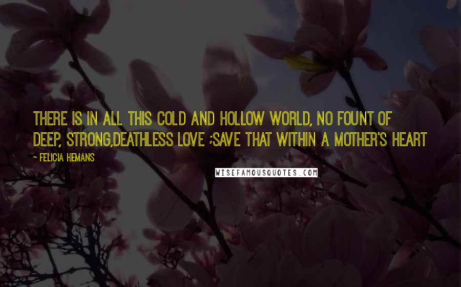 Felicia Hemans Quotes: There is in all this cold and hollow world, No fount of deep, strong,deathless love ;save that within a mother's heart