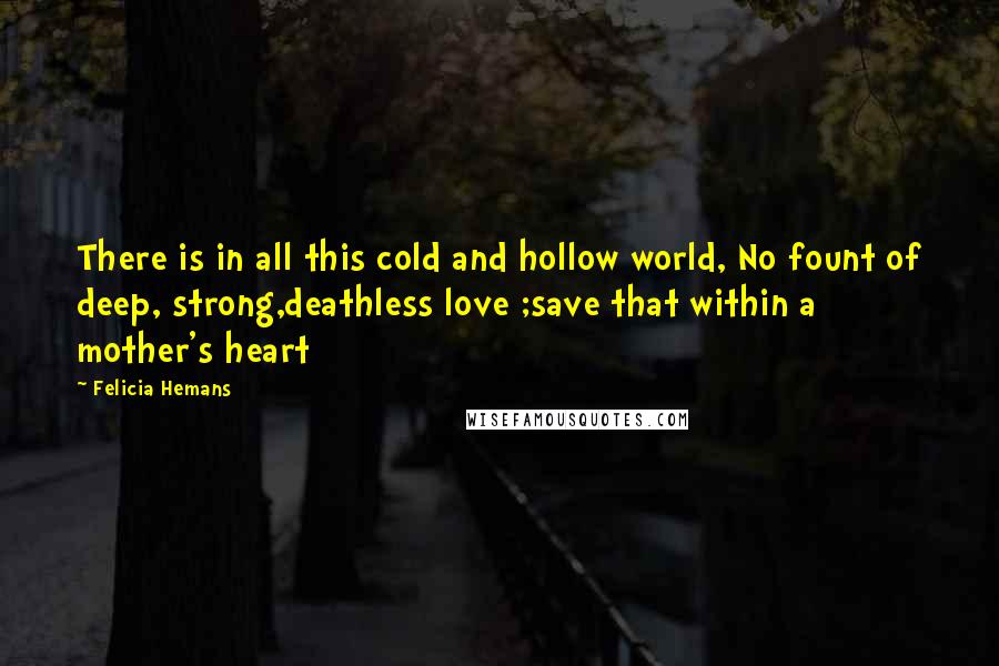 Felicia Hemans Quotes: There is in all this cold and hollow world, No fount of deep, strong,deathless love ;save that within a mother's heart