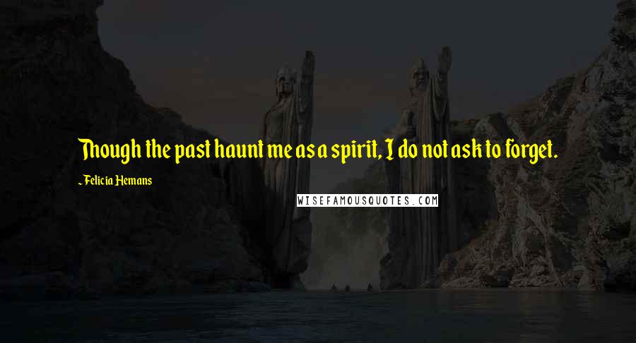 Felicia Hemans Quotes: Though the past haunt me as a spirit, I do not ask to forget.