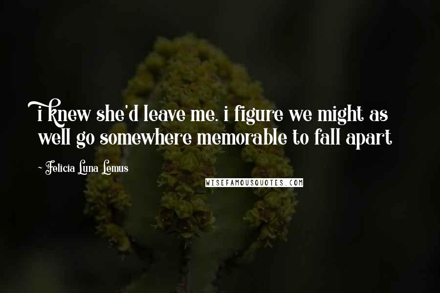 Felicia Luna Lemus Quotes: i knew she'd leave me. i figure we might as well go somewhere memorable to fall apart