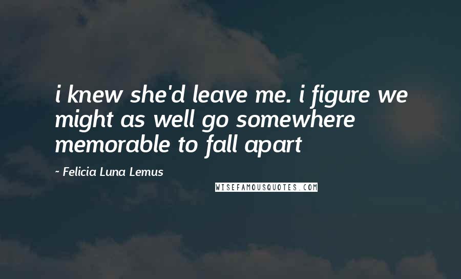 Felicia Luna Lemus Quotes: i knew she'd leave me. i figure we might as well go somewhere memorable to fall apart