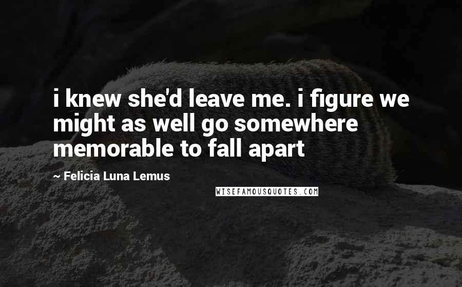 Felicia Luna Lemus Quotes: i knew she'd leave me. i figure we might as well go somewhere memorable to fall apart