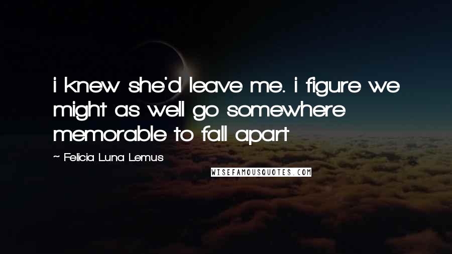 Felicia Luna Lemus Quotes: i knew she'd leave me. i figure we might as well go somewhere memorable to fall apart