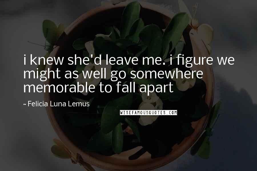 Felicia Luna Lemus Quotes: i knew she'd leave me. i figure we might as well go somewhere memorable to fall apart