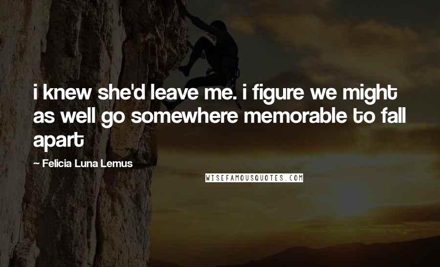 Felicia Luna Lemus Quotes: i knew she'd leave me. i figure we might as well go somewhere memorable to fall apart