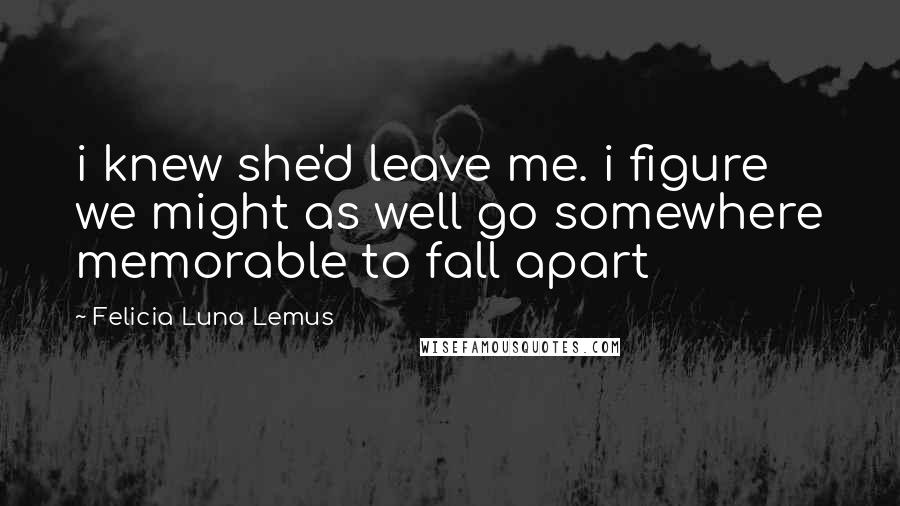 Felicia Luna Lemus Quotes: i knew she'd leave me. i figure we might as well go somewhere memorable to fall apart