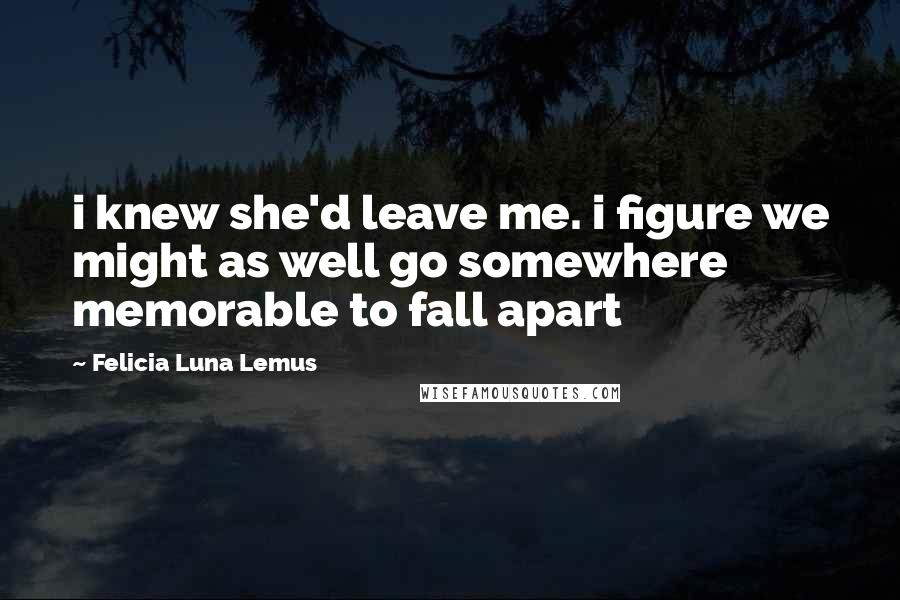 Felicia Luna Lemus Quotes: i knew she'd leave me. i figure we might as well go somewhere memorable to fall apart