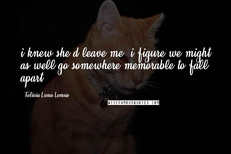 Felicia Luna Lemus Quotes: i knew she'd leave me. i figure we might as well go somewhere memorable to fall apart