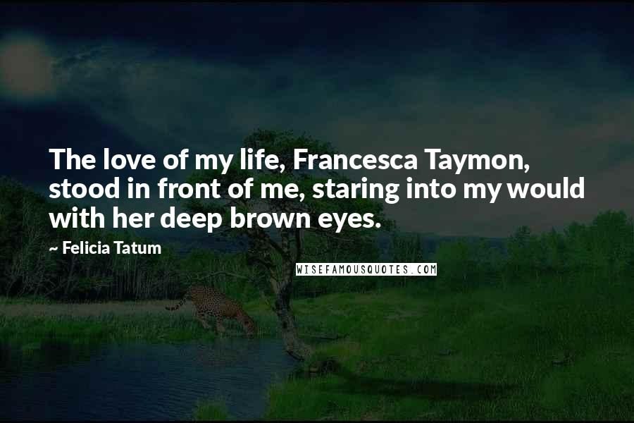 Felicia Tatum Quotes: The love of my life, Francesca Taymon, stood in front of me, staring into my would with her deep brown eyes.