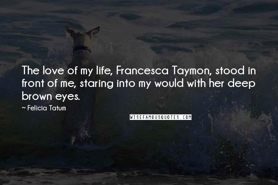 Felicia Tatum Quotes: The love of my life, Francesca Taymon, stood in front of me, staring into my would with her deep brown eyes.