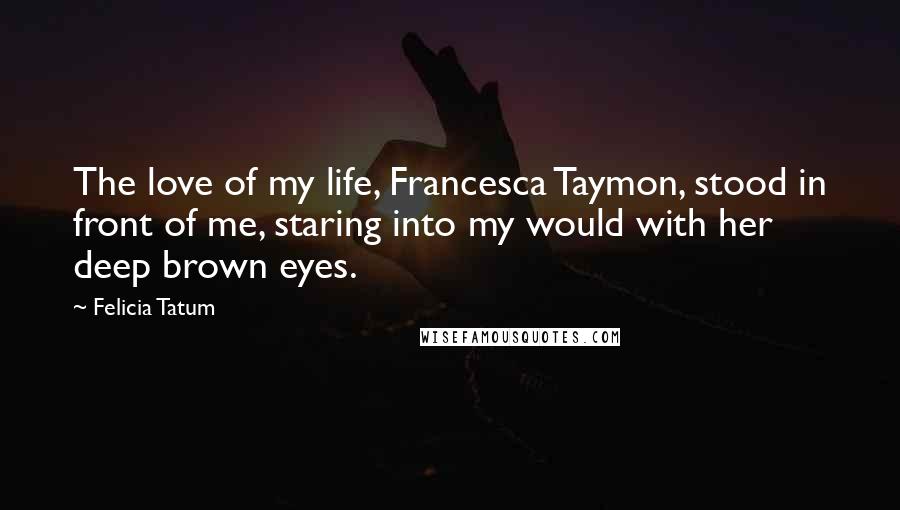 Felicia Tatum Quotes: The love of my life, Francesca Taymon, stood in front of me, staring into my would with her deep brown eyes.