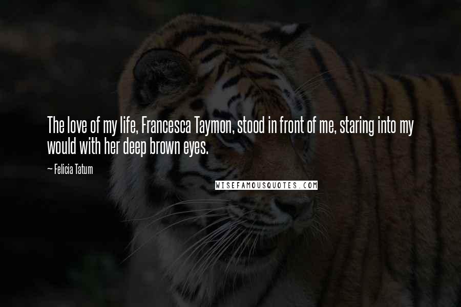 Felicia Tatum Quotes: The love of my life, Francesca Taymon, stood in front of me, staring into my would with her deep brown eyes.