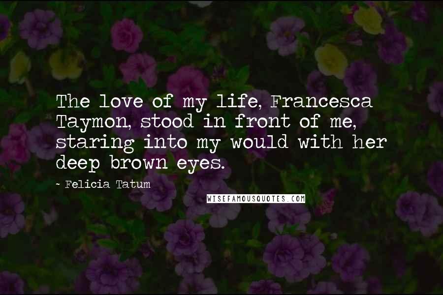 Felicia Tatum Quotes: The love of my life, Francesca Taymon, stood in front of me, staring into my would with her deep brown eyes.