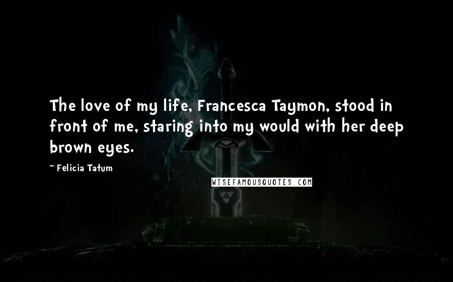 Felicia Tatum Quotes: The love of my life, Francesca Taymon, stood in front of me, staring into my would with her deep brown eyes.