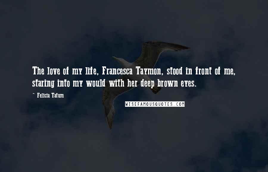 Felicia Tatum Quotes: The love of my life, Francesca Taymon, stood in front of me, staring into my would with her deep brown eyes.