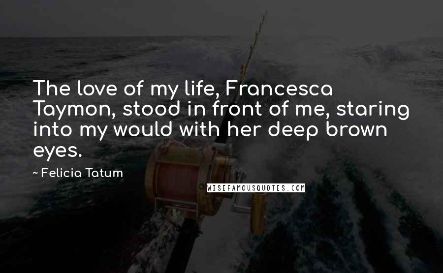 Felicia Tatum Quotes: The love of my life, Francesca Taymon, stood in front of me, staring into my would with her deep brown eyes.