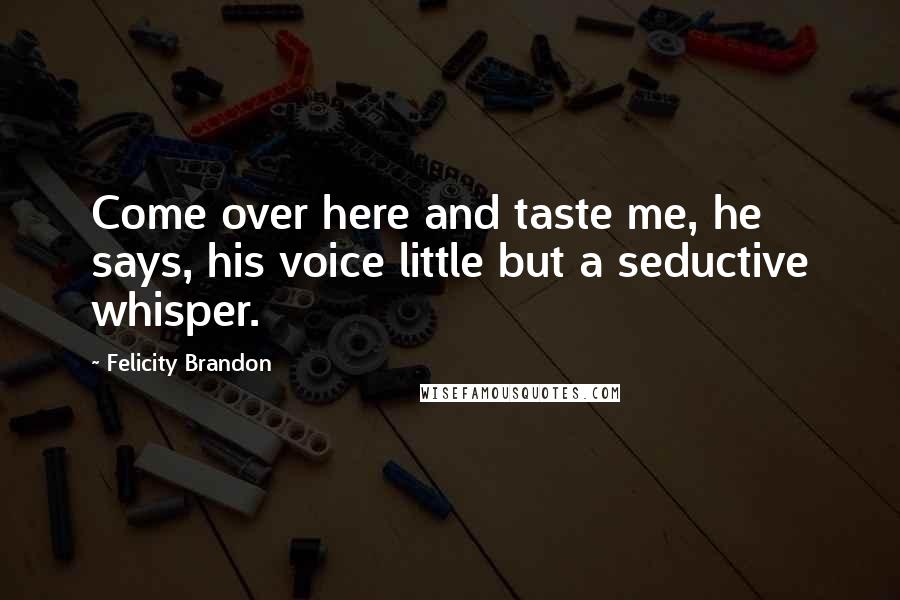 Felicity Brandon Quotes: Come over here and taste me, he says, his voice little but a seductive whisper.