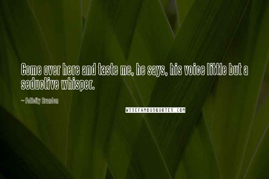 Felicity Brandon Quotes: Come over here and taste me, he says, his voice little but a seductive whisper.