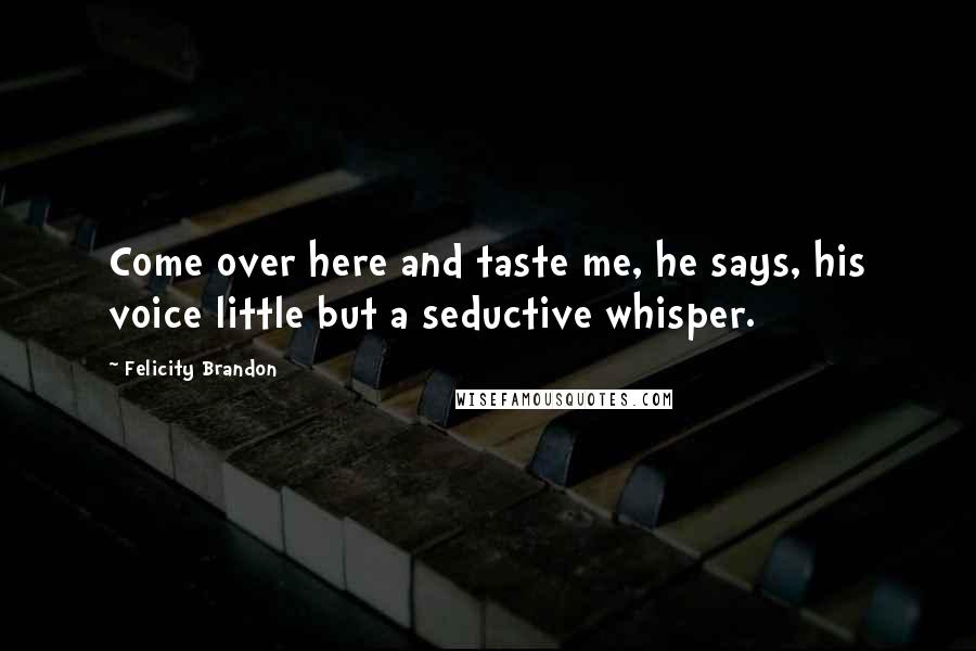 Felicity Brandon Quotes: Come over here and taste me, he says, his voice little but a seductive whisper.