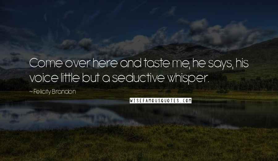 Felicity Brandon Quotes: Come over here and taste me, he says, his voice little but a seductive whisper.