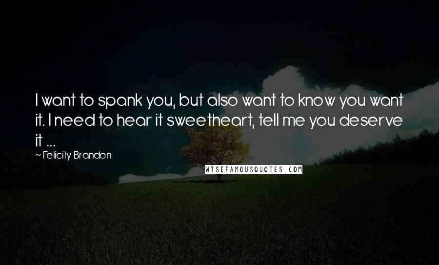 Felicity Brandon Quotes: I want to spank you, but also want to know you want it. I need to hear it sweetheart, tell me you deserve it ...