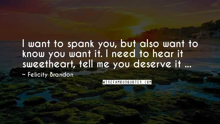 Felicity Brandon Quotes: I want to spank you, but also want to know you want it. I need to hear it sweetheart, tell me you deserve it ...