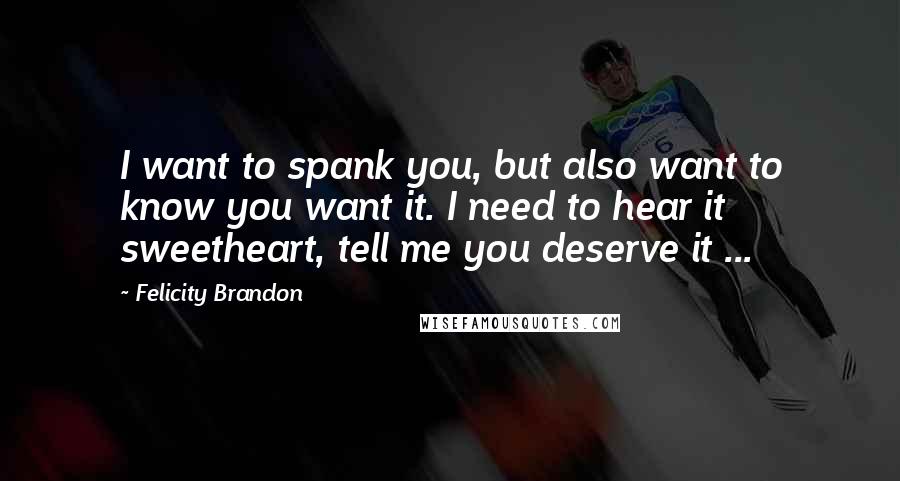 Felicity Brandon Quotes: I want to spank you, but also want to know you want it. I need to hear it sweetheart, tell me you deserve it ...