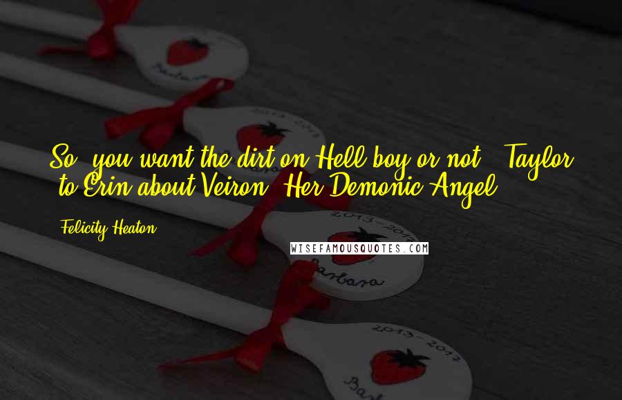 Felicity Heaton Quotes: So, you want the dirt on Hell boy or not?~ Taylor (to Erin about Veiron) Her Demonic Angel ~