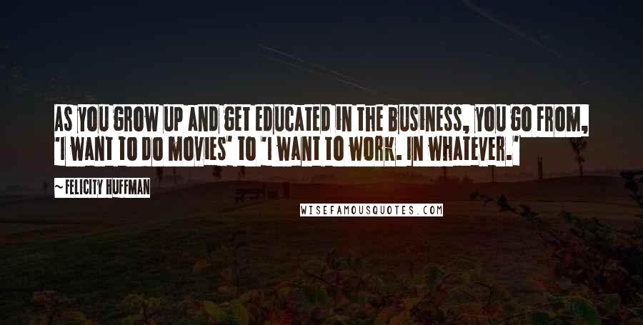 Felicity Huffman Quotes: As you grow up and get educated in the business, you go from, 'I want to do movies' to 'I want to work. In whatever.'
