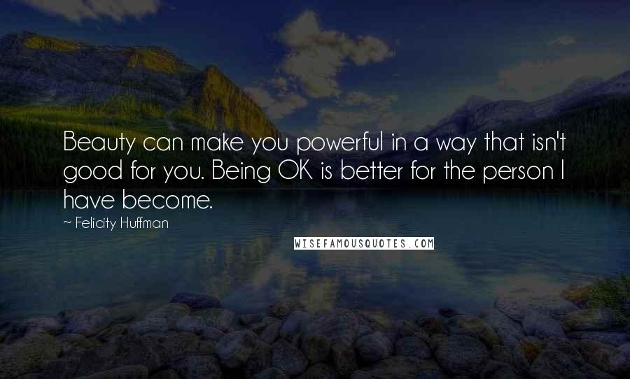 Felicity Huffman Quotes: Beauty can make you powerful in a way that isn't good for you. Being OK is better for the person I have become.