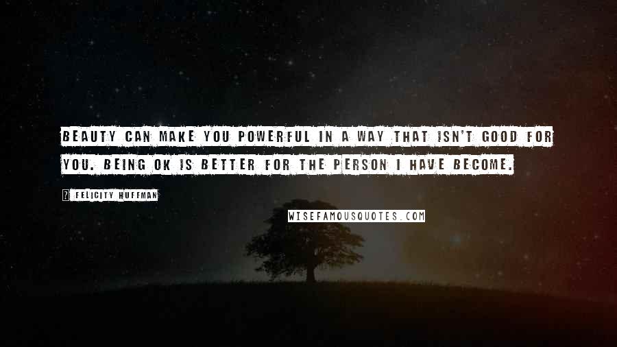 Felicity Huffman Quotes: Beauty can make you powerful in a way that isn't good for you. Being OK is better for the person I have become.