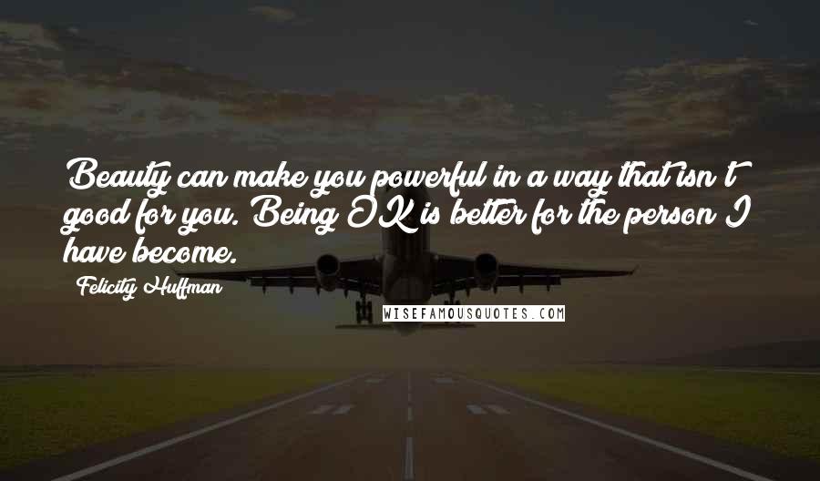 Felicity Huffman Quotes: Beauty can make you powerful in a way that isn't good for you. Being OK is better for the person I have become.