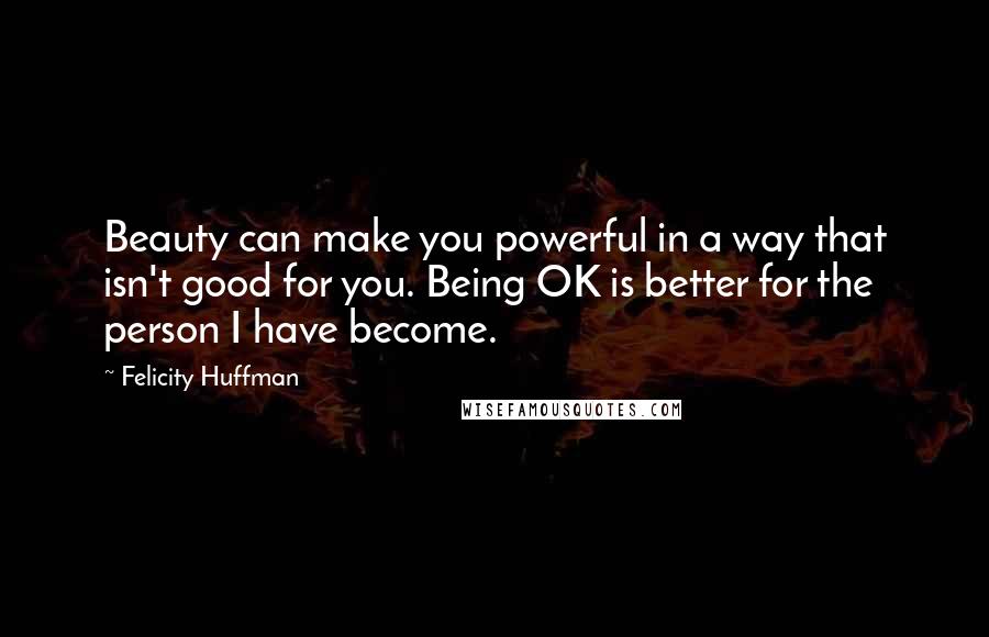 Felicity Huffman Quotes: Beauty can make you powerful in a way that isn't good for you. Being OK is better for the person I have become.
